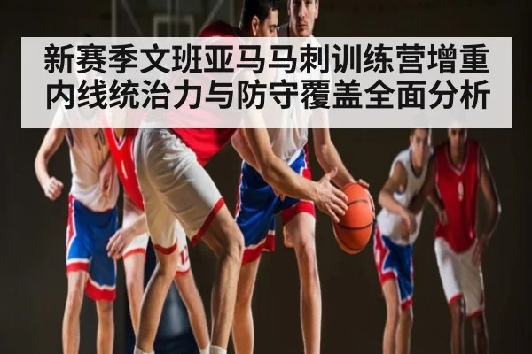 新赛季文班亚马马刺训练营增重内线统治力与防守覆盖全面分析